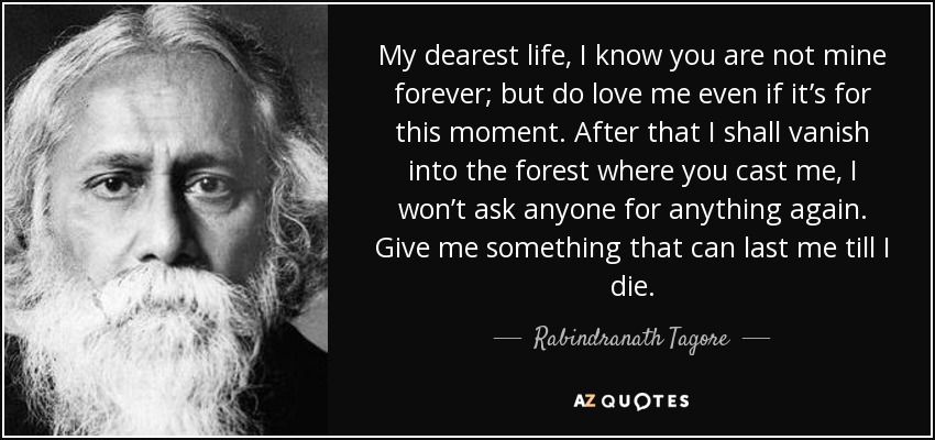 My dearest life, I know you are not mine forever; but do love me even if it’s for this moment. After that I shall vanish into the forest where you cast me, I won’t ask anyone for anything again. Give me something that can last me till I die. - Rabindranath Tagore