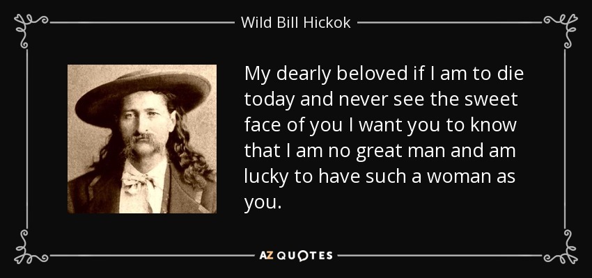 My dearly beloved if I am to die today and never see the sweet face of you I want you to know that I am no great man and am lucky to have such a woman as you. - Wild Bill Hickok