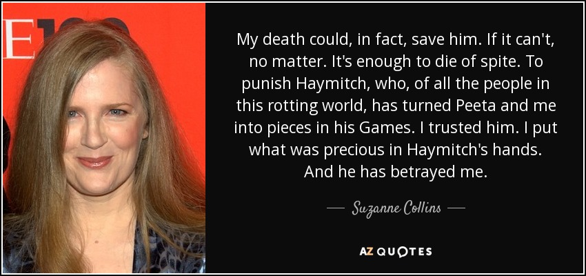 My death could, in fact, save him. If it can't, no matter. It's enough to die of spite. To punish Haymitch, who, of all the people in this rotting world, has turned Peeta and me into pieces in his Games. I trusted him. I put what was precious in Haymitch's hands. And he has betrayed me. - Suzanne Collins