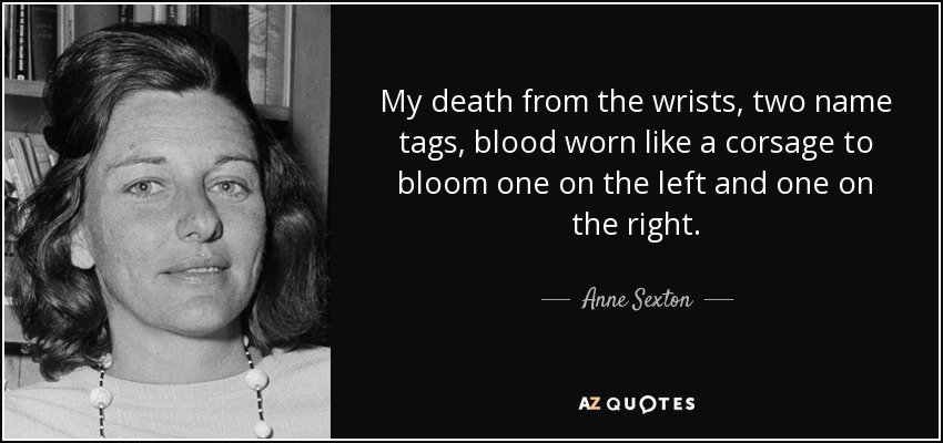 My death from the wrists, two name tags, blood worn like a corsage to bloom one on the left and one on the right. - Anne Sexton
