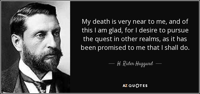 My death is very near to me, and of this I am glad, for I desire to pursue the quest in other realms, as it has been promised to me that I shall do. - H. Rider Haggard