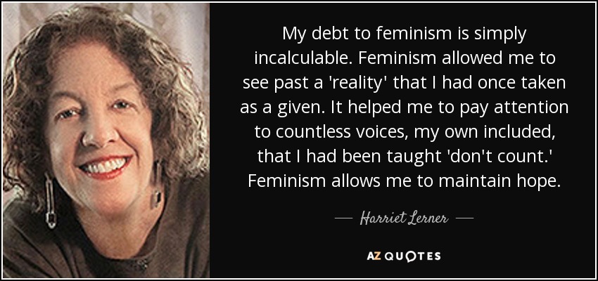 My debt to feminism is simply incalculable. Feminism allowed me to see past a 'reality' that I had once taken as a given. It helped me to pay attention to countless voices, my own included, that I had been taught 'don't count.' Feminism allows me to maintain hope. - Harriet Lerner