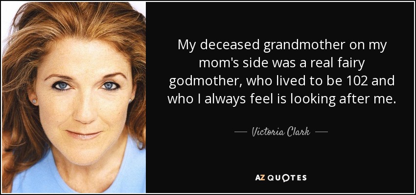 My deceased grandmother on my mom's side was a real fairy godmother, who lived to be 102 and who I always feel is looking after me. - Victoria Clark