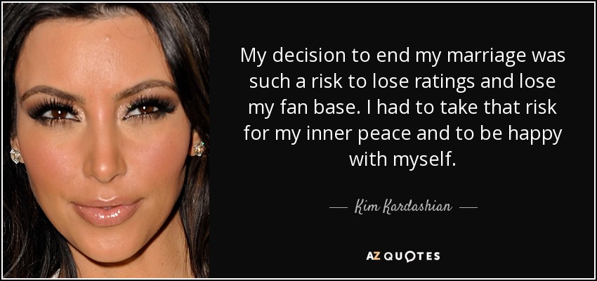 My decision to end my marriage was such a risk to lose ratings and lose my fan base. I had to take that risk for my inner peace and to be happy with myself. - Kim Kardashian