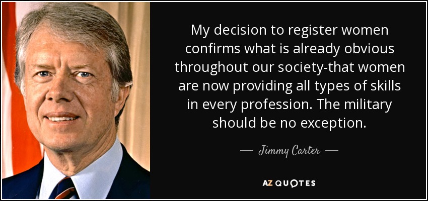 My decision to register women confirms what is already obvious throughout our society-that women are now providing all types of skills in every profession. The military should be no exception. - Jimmy Carter