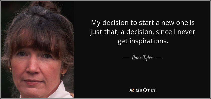 My decision to start a new one is just that, a decision, since I never get inspirations. - Anne Tyler