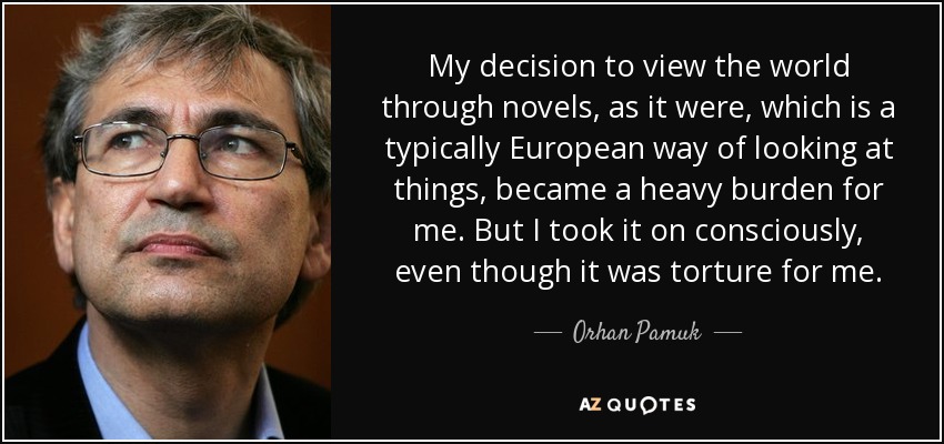 My decision to view the world through novels, as it were, which is a typically European way of looking at things, became a heavy burden for me. But I took it on consciously, even though it was torture for me. - Orhan Pamuk