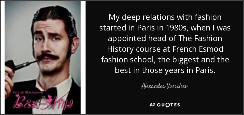 My deep relations with fashion started in Paris in 1980s, when I was appointed head of The Fashion History course at French Esmod fashion school, the biggest and the best in those years in Paris. - Alexander Vassiliev