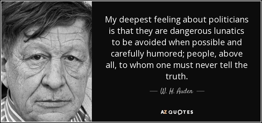My deepest feeling about politicians is that they are dangerous lunatics to be avoided when possible and carefully humored; people, above all, to whom one must never tell the truth. - W. H. Auden