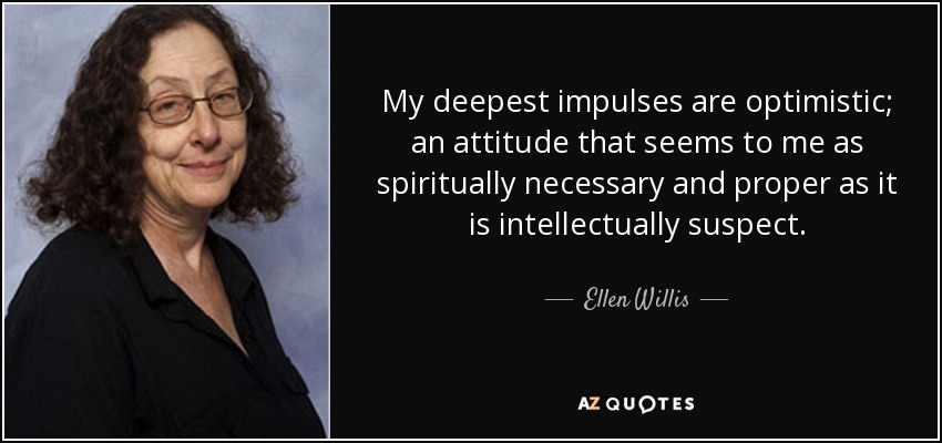 My deepest impulses are optimistic; an attitude that seems to me as spiritually necessary and proper as it is intellectually suspect. - Ellen Willis