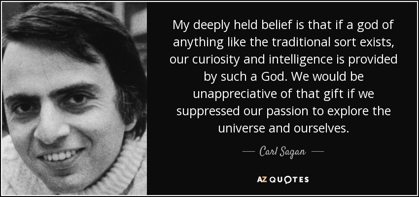 My deeply held belief is that if a god of anything like the traditional sort exists, our curiosity and intelligence is provided by such a God. We would be unappreciative of that gift if we suppressed our passion to explore the universe and ourselves. - Carl Sagan