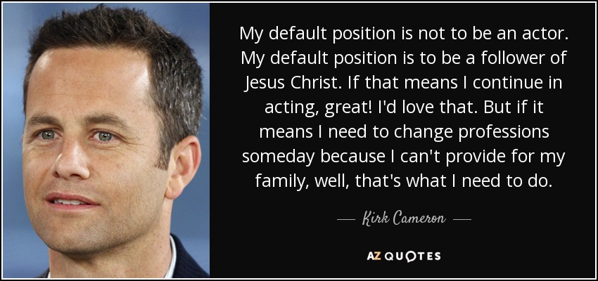 My default position is not to be an actor. My default position is to be a follower of Jesus Christ. If that means I continue in acting, great! I'd love that. But if it means I need to change professions someday because I can't provide for my family, well, that's what I need to do. - Kirk Cameron