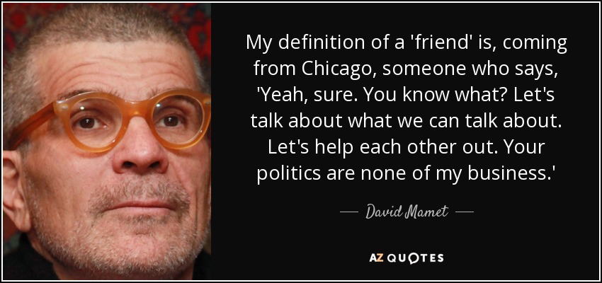 My definition of a 'friend' is, coming from Chicago, someone who says, 'Yeah, sure. You know what? Let's talk about what we can talk about. Let's help each other out. Your politics are none of my business.' - David Mamet