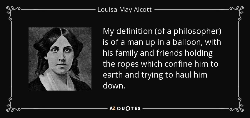 My definition (of a philosopher) is of a man up in a balloon, with his family and friends holding the ropes which confine him to earth and trying to haul him down. - Louisa May Alcott