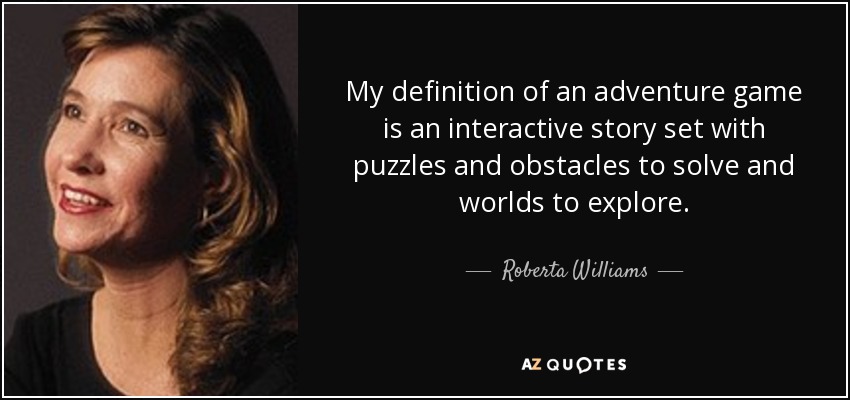 My definition of an adventure game is an interactive story set with puzzles and obstacles to solve and worlds to explore. - Roberta Williams