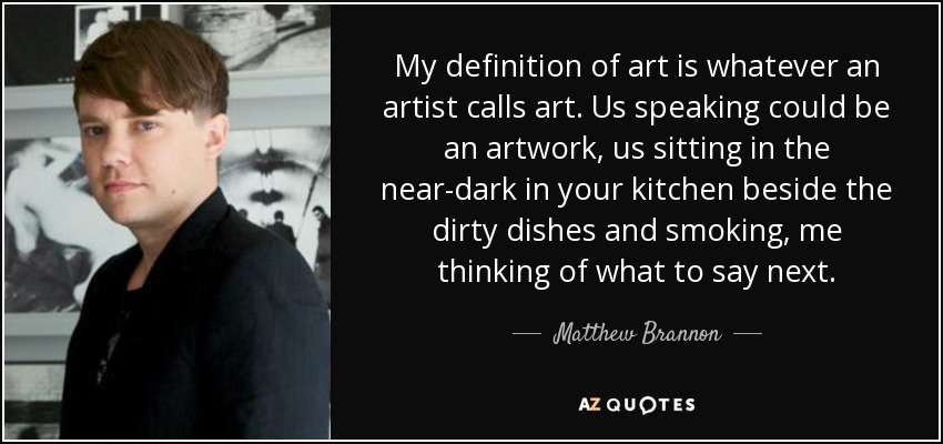 My definition of art is whatever an artist calls art. Us speaking could be an artwork, us sitting in the near-dark in your kitchen beside the dirty dishes and smoking, me thinking of what to say next. - Matthew Brannon