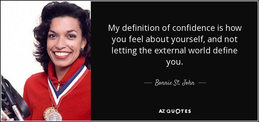 My definition of confidence is how you feel about yourself, and not letting the external world define you. - Bonnie St. John