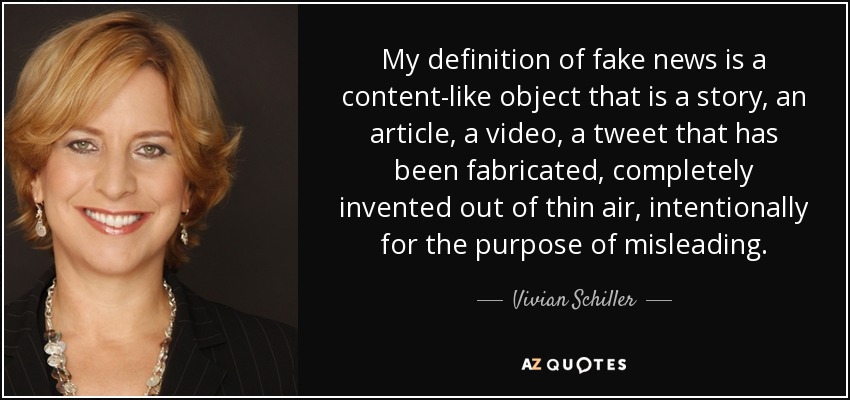 My definition of fake news is a content-like object that is a story, an article, a video, a tweet that has been fabricated, completely invented out of thin air, intentionally for the purpose of misleading. - Vivian Schiller