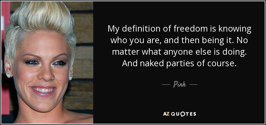 My definition of freedom is knowing who you are, and then being it. No matter what anyone else is doing. And naked parties of course. - Pink