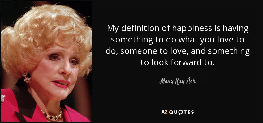 My definition of happiness is having something to do what you love to do, someone to love, and something to look forward to. - Mary Kay Ash