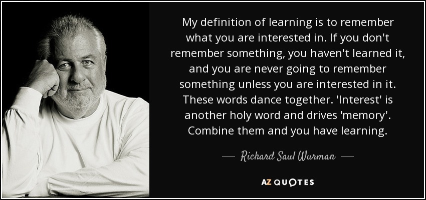 My definition of learning is to remember what you are interested in. If you don't remember something, you haven't learned it, and you are never going to remember something unless you are interested in it. These words dance together. 'Interest' is another holy word and drives 'memory'. Combine them and you have learning. - Richard Saul Wurman