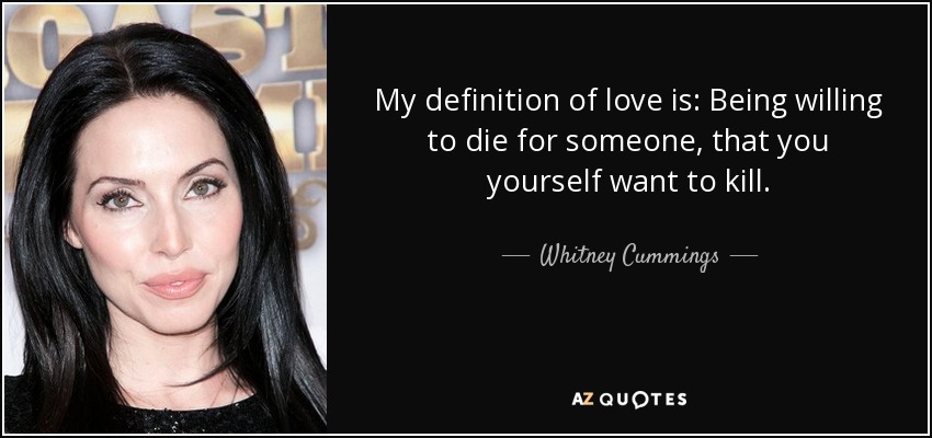My definition of love is: Being willing to die for someone, that you yourself want to kill. - Whitney Cummings