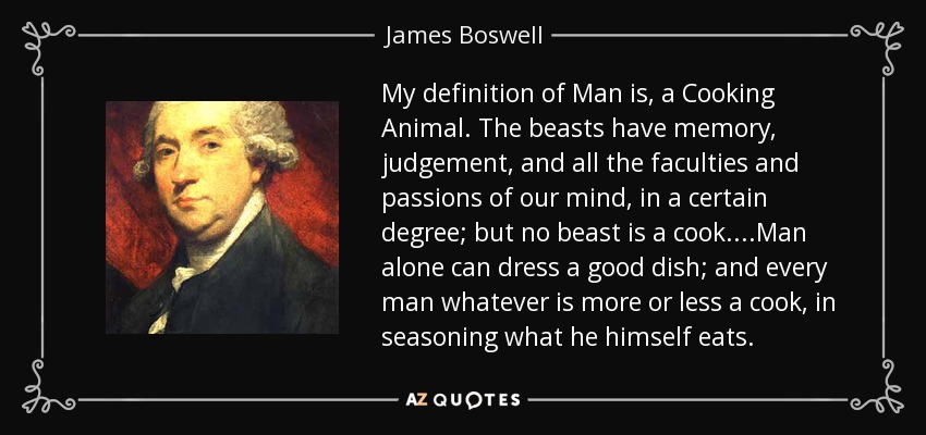 My definition of Man is, a Cooking Animal. The beasts have memory, judgement, and all the faculties and passions of our mind, in a certain degree; but no beast is a cook....Man alone can dress a good dish; and every man whatever is more or less a cook, in seasoning what he himself eats. - James Boswell