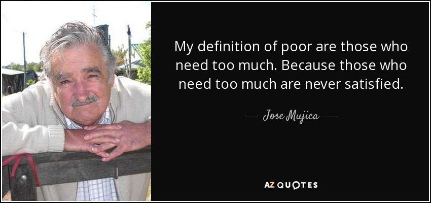 My definition of poor are those who need too much. Because those who need too much are never satisfied. - Jose Mujica