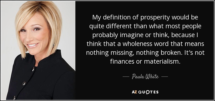 My definition of prosperity would be quite different than what most people probably imagine or think, because I think that a wholeness word that means nothing missing, nothing broken. It's not finances or materialism. - Paula White