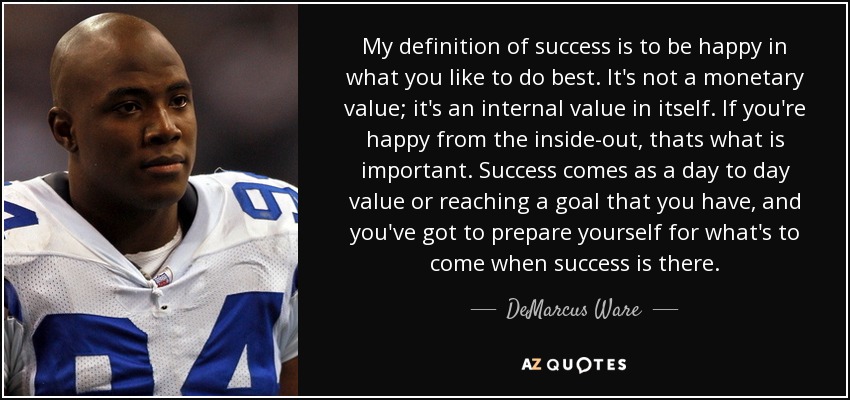 My definition of success is to be happy in what you like to do best. It's not a monetary value; it's an internal value in itself. If you're happy from the inside-out, thats what is important. Success comes as a day to day value or reaching a goal that you have, and you've got to prepare yourself for what's to come when success is there. - DeMarcus Ware