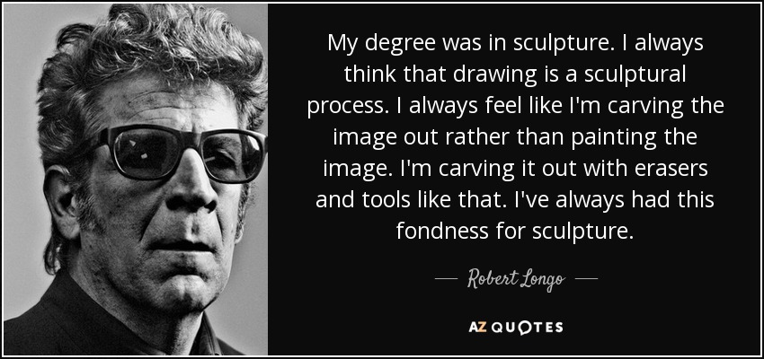 My degree was in sculpture. I always think that drawing is a sculptural process. I always feel like I'm carving the image out rather than painting the image. I'm carving it out with erasers and tools like that. I've always had this fondness for sculpture. - Robert Longo