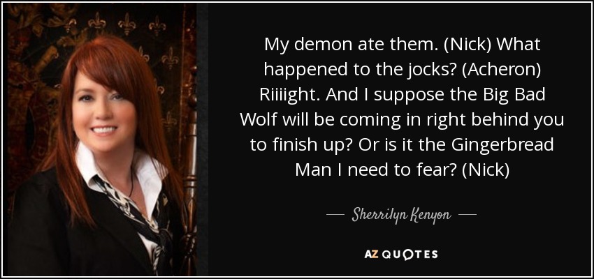 My demon ate them. (Nick) What happened to the jocks? (Acheron) Riiiight. And I suppose the Big Bad Wolf will be coming in right behind you to finish up? Or is it the Gingerbread Man I need to fear? (Nick) - Sherrilyn Kenyon