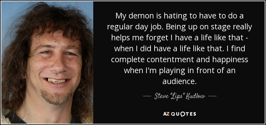 My demon is hating to have to do a regular day job. Being up on stage really helps me forget I have a life like that - when I did have a life like that. I find complete contentment and happiness when I'm playing in front of an audience. - Steve 
