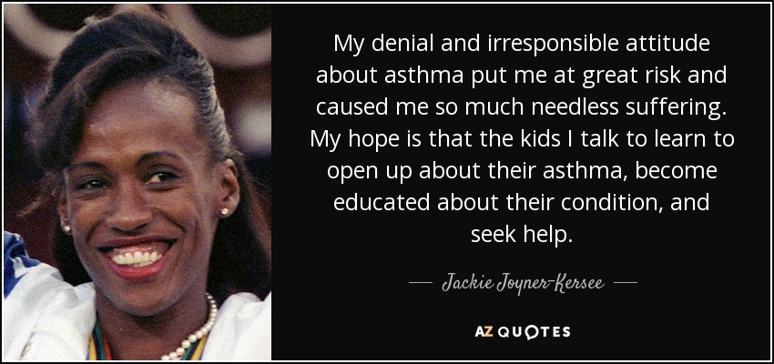 My denial and irresponsible attitude about asthma put me at great risk and caused me so much needless suffering. My hope is that the kids I talk to learn to open up about their asthma, become educated about their condition, and seek help. - Jackie Joyner-Kersee