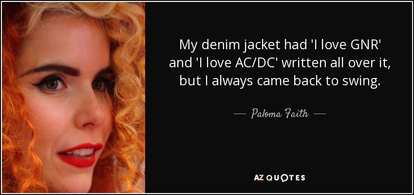 My denim jacket had 'I love GNR' and 'I love AC/DC' written all over it, but I always came back to swing. - Paloma Faith