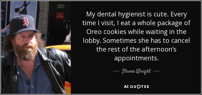 My dental hygienist is cute. Every time I visit, I eat a whole package of Oreo cookies while waiting in the lobby. Sometimes she has to cancel the rest of the afternoon's appointments. - Steven Wright