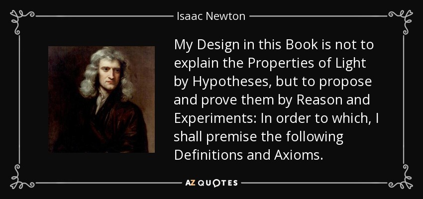 My Design in this Book is not to explain the Properties of Light by Hypotheses, but to propose and prove them by Reason and Experiments: In order to which, I shall premise the following Definitions and Axioms. - Isaac Newton