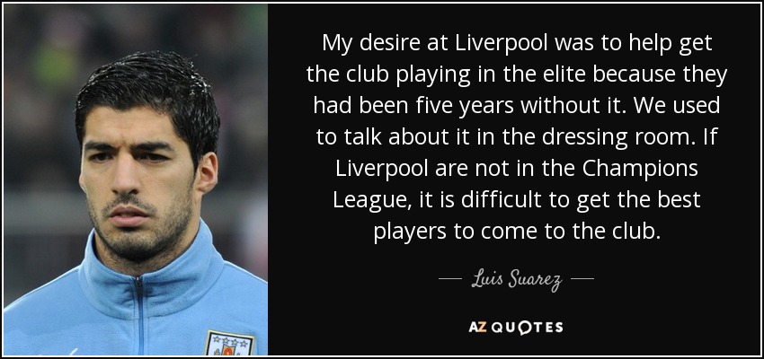 My desire at Liverpool was to help get the club playing in the elite because they had been five years without it. We used to talk about it in the dressing room. If Liverpool are not in the Champions League, it is difficult to get the best players to come to the club. - Luis Suarez