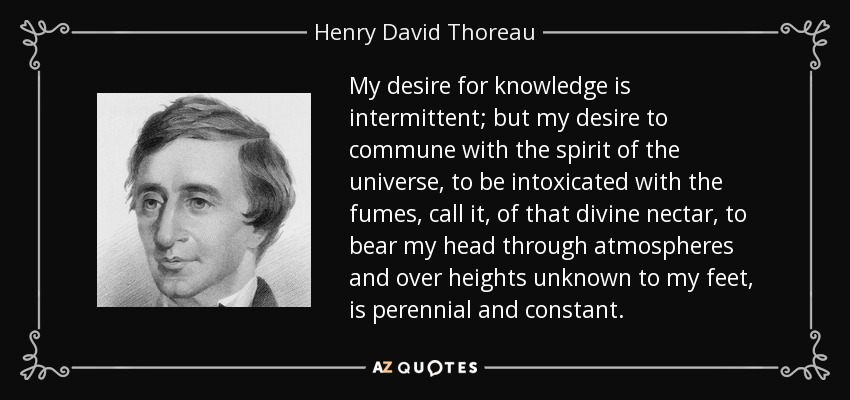 My desire for knowledge is intermittent; but my desire to commune with the spirit of the universe, to be intoxicated with the fumes, call it, of that divine nectar, to bear my head through atmospheres and over heights unknown to my feet, is perennial and constant. - Henry David Thoreau