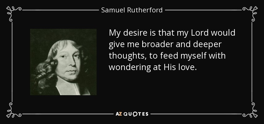 My desire is that my Lord would give me broader and deeper thoughts, to feed myself with wondering at His love. - Samuel Rutherford