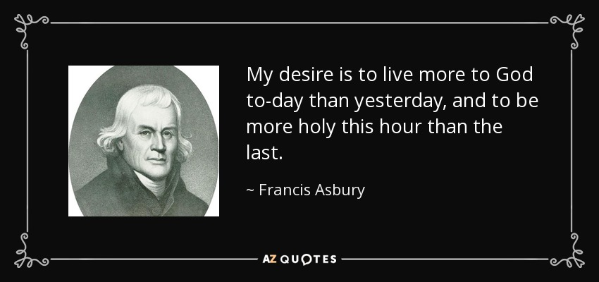My desire is to live more to God to-day than yesterday, and to be more holy this hour than the last. - Francis Asbury