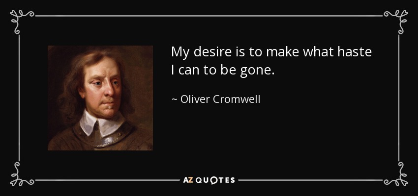 My desire is to make what haste I can to be gone. - Oliver Cromwell