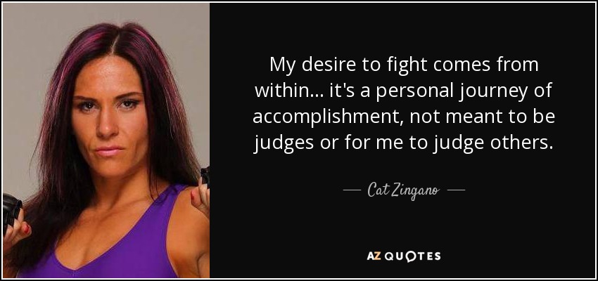 My desire to fight comes from within... it's a personal journey of accomplishment, not meant to be judges or for me to judge others. - Cat Zingano