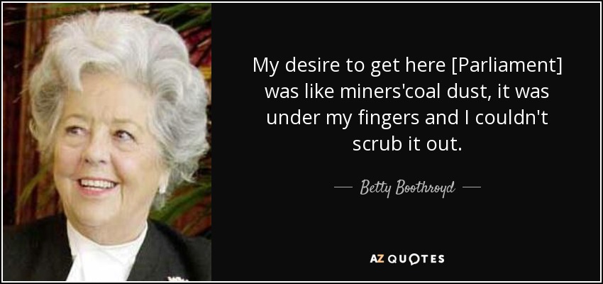 My desire to get here [Parliament] was like miners'coal dust, it was under my fingers and I couldn't scrub it out. - Betty Boothroyd