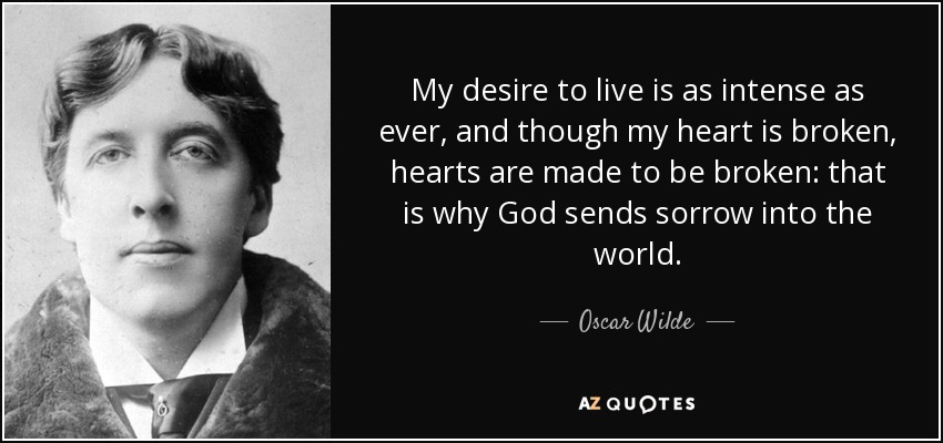 My desire to live is as intense as ever, and though my heart is broken, hearts are made to be broken: that is why God sends sorrow into the world. - Oscar Wilde