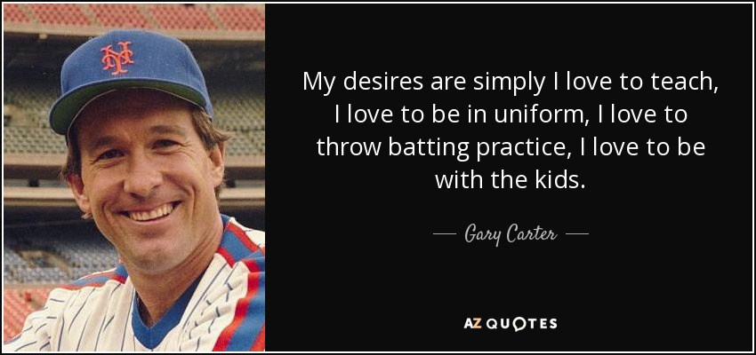 My desires are simply I love to teach, I love to be in uniform, I love to throw batting practice, I love to be with the kids. - Gary Carter