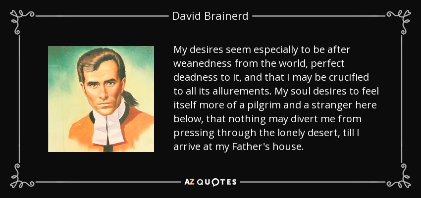 My desires seem especially to be after weanedness from the world, perfect deadness to it, and that I may be crucified to all its allurements. My soul desires to feel itself more of a pilgrim and a stranger here below, that nothing may divert me from pressing through the lonely desert, till I arrive at my Father's house. - David Brainerd