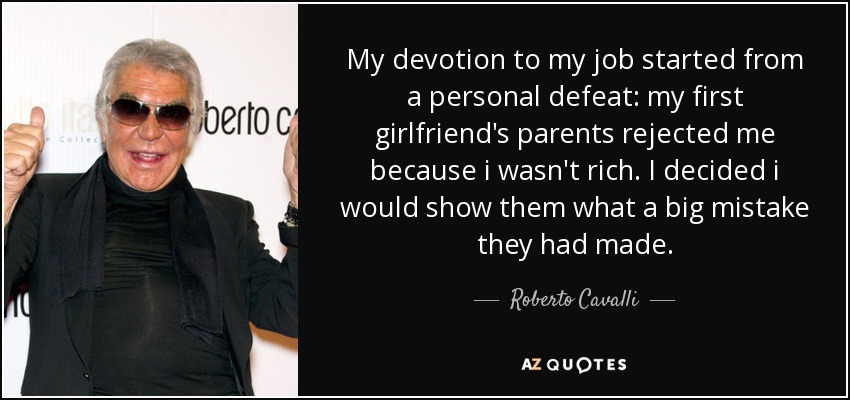 My devotion to my job started from a personal defeat: my first girlfriend's parents rejected me because i wasn't rich. I decided i would show them what a big mistake they had made. - Roberto Cavalli