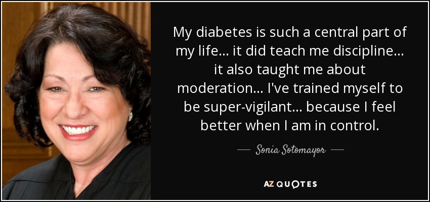 My diabetes is such a central part of my life... it did teach me discipline... it also taught me about moderation... I've trained myself to be super-vigilant... because I feel better when I am in control. - Sonia Sotomayor