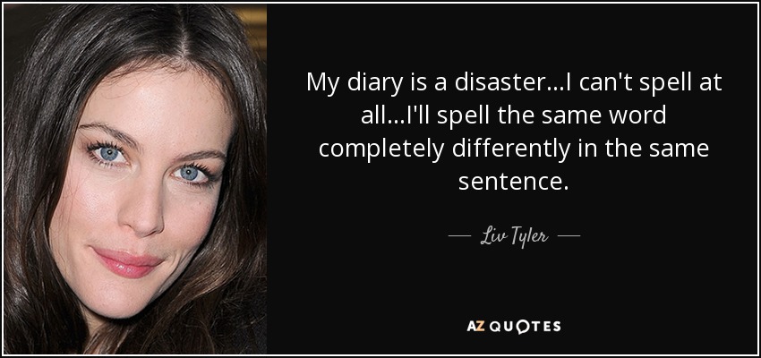 My diary is a disaster...I can't spell at all...I'll spell the same word completely differently in the same sentence. - Liv Tyler